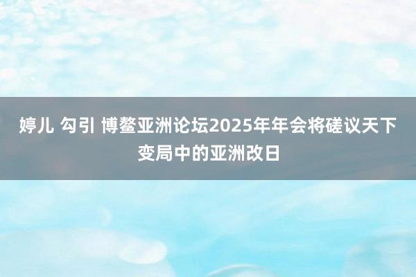 婷儿 勾引 博鳌亚洲论坛2025年年会将磋议天下变局中的亚洲改日