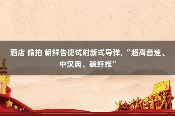 酒店 偷拍 朝鲜告捷试射新式导弹， “超高音速、中汉典、碳纤维”