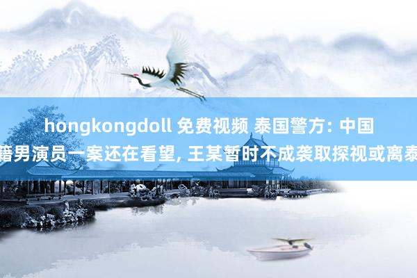 hongkongdoll 免费视频 泰国警方: 中国籍男演员一案还在看望， 王某暂时不成袭取探视或离泰