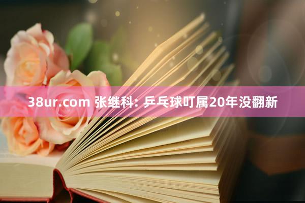 38ur.com 张继科: 乒乓球叮属20年没翻新