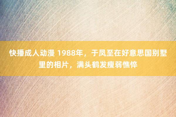 快播成人动漫 1988年，于凤至在好意思国别墅里的相片，满头鹤发瘦弱憔悴