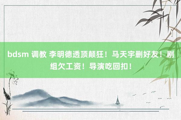 bdsm 调教 李明德透顶颠狂！马天宇删好友！剧组欠工资！导演吃回扣！