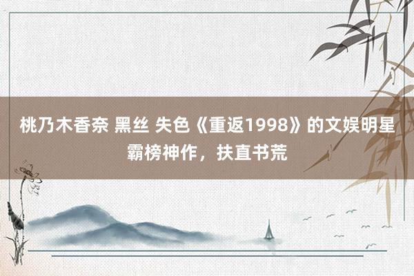 桃乃木香奈 黑丝 失色《重返1998》的文娱明星霸榜神作，扶直书荒