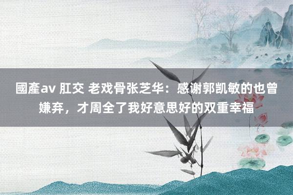 國產av 肛交 老戏骨张芝华：感谢郭凯敏的也曾嫌弃，才周全了我好意思好的双重幸福