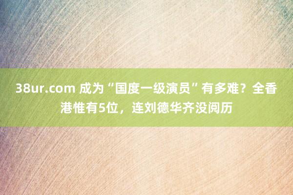 38ur.com 成为“国度一级演员”有多难？全香港惟有5位，连刘德华齐没阅历
