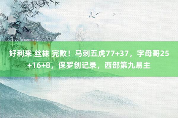 好利来 丝袜 完败！马刺五虎77+37，字母哥25+16+8，保罗创记录，西部第九易主