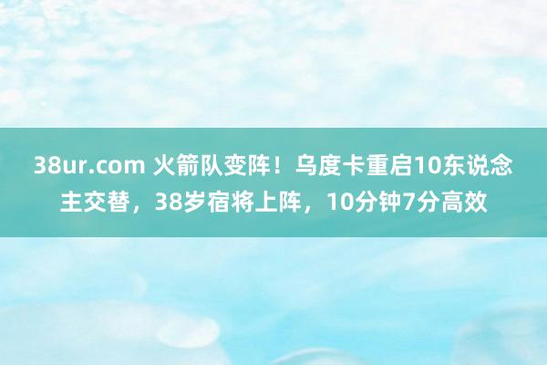 38ur.com 火箭队变阵！乌度卡重启10东说念主交替，38岁宿将上阵，10分钟7分高效