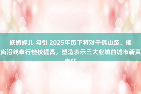 妖媚婷儿 勾引 2025年历下将对千佛山路、佛山街沿线奉行雠校提高，塑造表示三大业绩的城市新柬帖