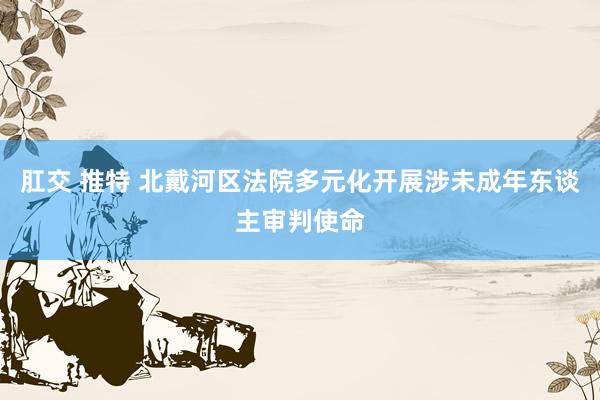 肛交 推特 北戴河区法院多元化开展涉未成年东谈主审判使命