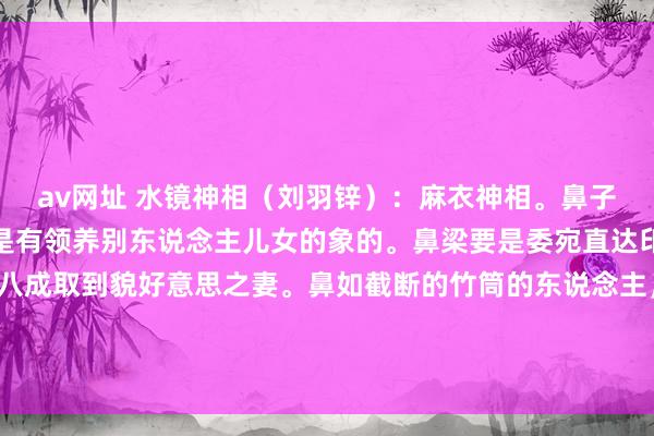 av网址 水镜神相（刘羽锌）：麻衣神相。鼻子上生有纵纹的东说念主是有领养别东说念主儿女的象的。鼻梁要是委宛直达印堂的东说念主，一定八成取到貌好意思之妻。鼻如截断的竹筒的东说念主，这是家中阔气衣食不缺。鼻孔撩天的东说念主，家景防止寿命短。鼻...
