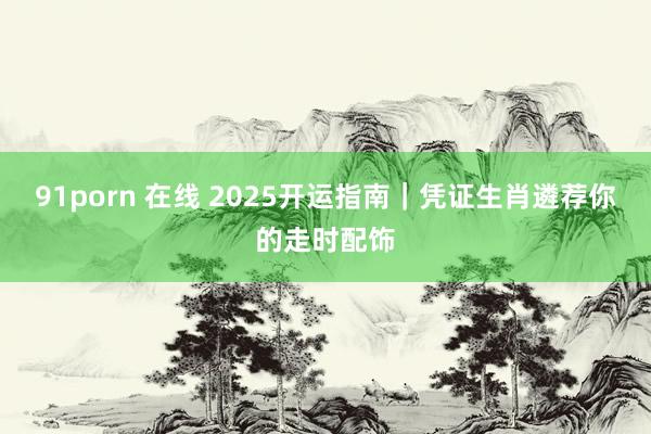 91porn 在线 2025开运指南｜凭证生肖遴荐你的走时配饰
