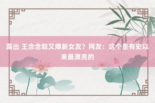 露出 王念念聪又爆新女友？网友：这个是有史以来最漂亮的