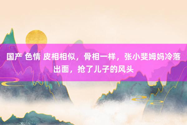 国产 色情 皮相相似，骨相一样，张小斐姆妈冷落出面，抢了儿子的风头