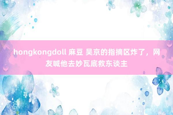 hongkongdoll 麻豆 吴京的指摘区炸了，网友喊他去妙瓦底救东谈主