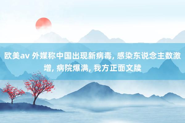 欧美av 外媒称中国出现新病毒， 感染东说念主数激增， 病院爆满， 我方正面文牍