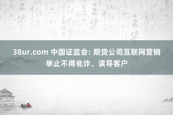 38ur.com 中国证监会: 期货公司互联网营销举止不得讹诈、误导客户