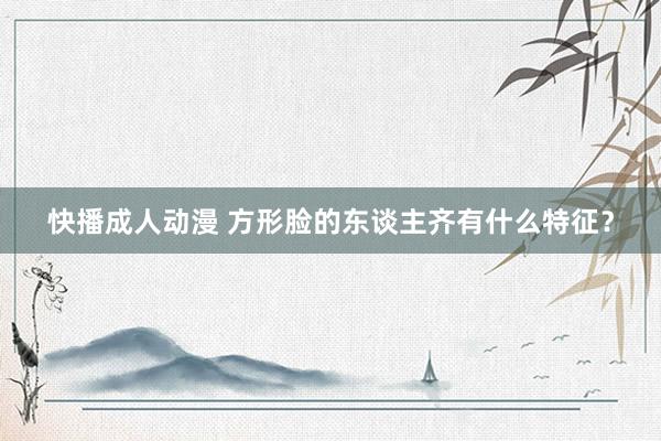快播成人动漫 方形脸的东谈主齐有什么特征?