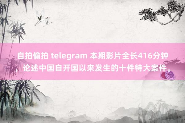 自拍偷拍 telegram 本期影片全长416分钟，论述中国自开国以来发生的十件特大案件。