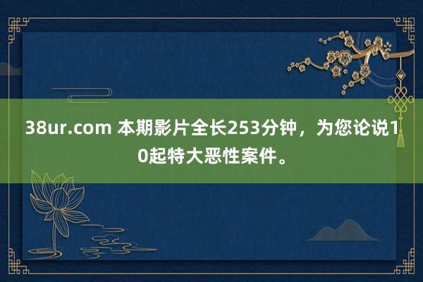 38ur.com 本期影片全长253分钟，为您论说10起特大恶性案件。
