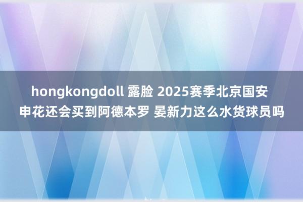 hongkongdoll 露脸 2025赛季北京国安 申花还会买到阿德本罗 晏新力这么水货球员吗