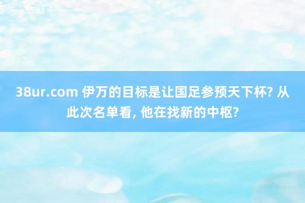 38ur.com 伊万的目标是让国足参预天下杯? 从此次名单看， 他在找新的中枢?