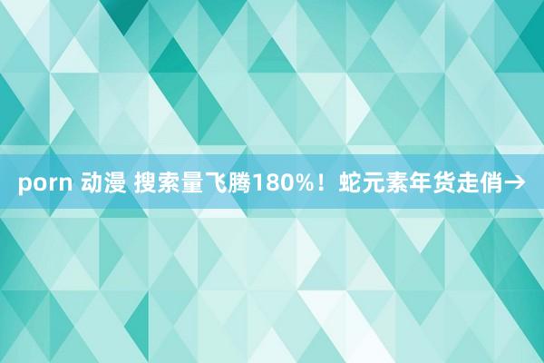 porn 动漫 搜索量飞腾180%！蛇元素年货走俏→