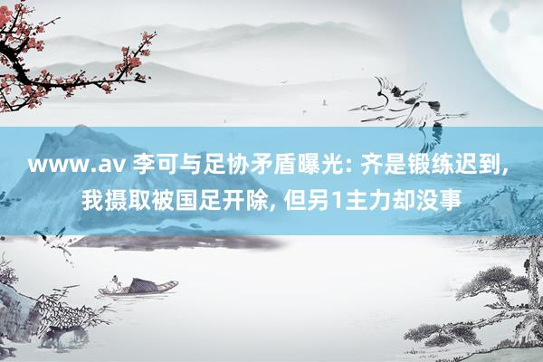 www.av 李可与足协矛盾曝光: 齐是锻练迟到， 我摄取被国足开除， 但另1主力却没事