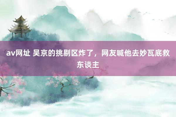av网址 吴京的挑剔区炸了，网友喊他去妙瓦底救东谈主