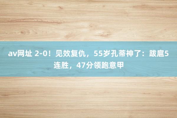 av网址 2-0！见效复仇，55岁孔蒂神了：跋扈5连胜，47分领跑意甲