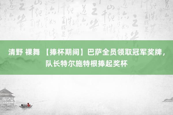 清野 裸舞 【捧杯期间】巴萨全员领取冠军奖牌，队长特尔施特根捧起奖杯