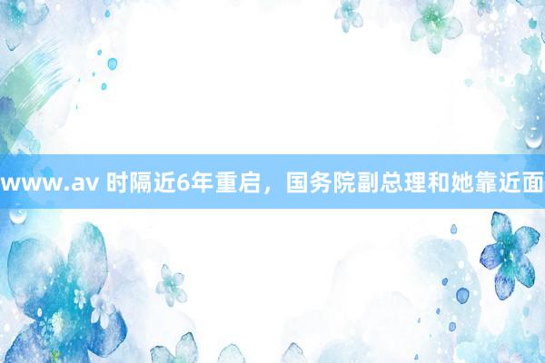 www.av 时隔近6年重启，国务院副总理和她靠近面