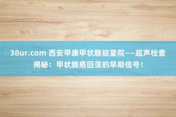 38ur.com 西安甲康甲状腺掂量院——超声检查揭秘：甲状腺癌回荡的早期信号！