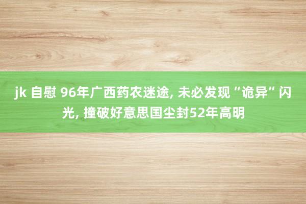 jk 自慰 96年广西药农迷途， 未必发现“诡异”闪光， 撞破好意思国尘封52年高明