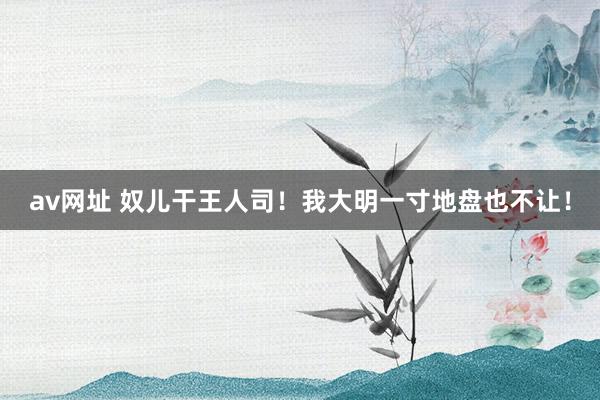 av网址 奴儿干王人司!我大明一寸地盘也不让!