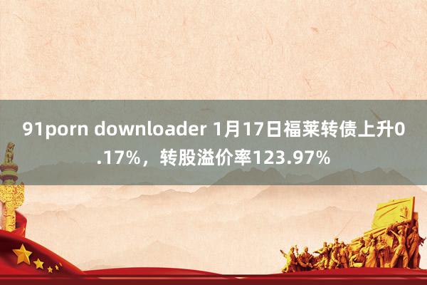 91porn downloader 1月17日福莱转债上升0.17%，转股溢价率123.97%