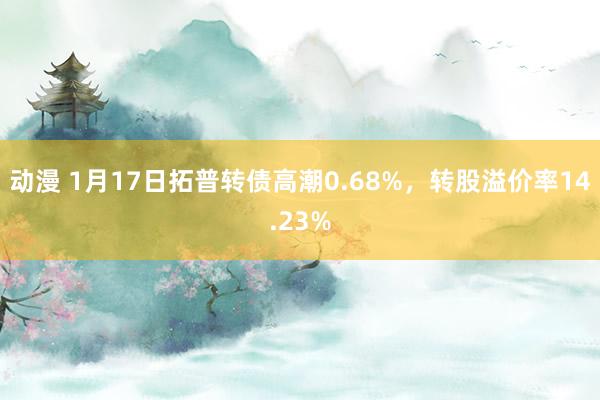 动漫 1月17日拓普转债高潮0.68%，转股溢价率14.23%
