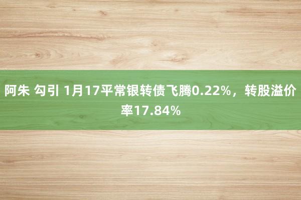 阿朱 勾引 1月17平常银转债飞腾0.22%,转股溢价率17.84%