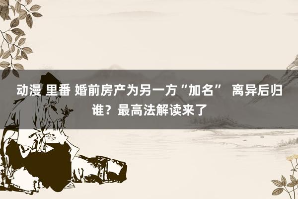 动漫 里番 婚前房产为另一方“加名”  离异后归谁？最高法解读来了