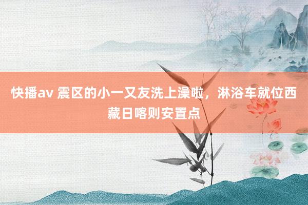 快播av 震区的小一又友洗上澡啦，淋浴车就位西藏日喀则安置点