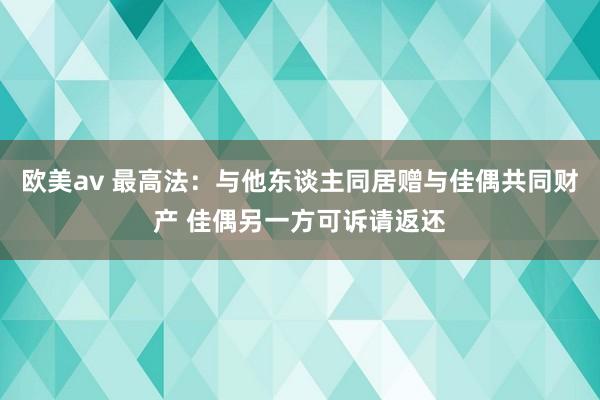 欧美av 最高法：与他东谈主同居赠与佳偶共同财产 佳偶另一方可诉请返还