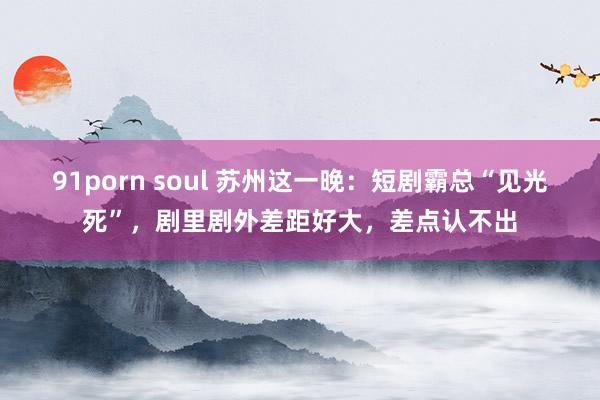 91porn soul 苏州这一晚：短剧霸总“见光死”，剧里剧外差距好大，差点认不出