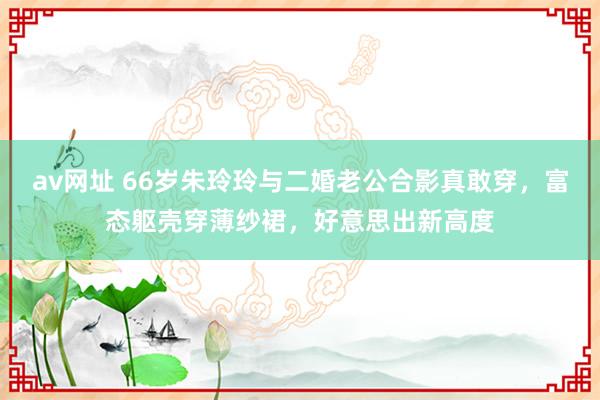 av网址 66岁朱玲玲与二婚老公合影真敢穿，富态躯壳穿薄纱裙，好意思出新高度