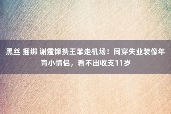 黑丝 捆绑 谢霆锋携王菲走机场！同穿失业装像年青小情侣，看不出收支11岁