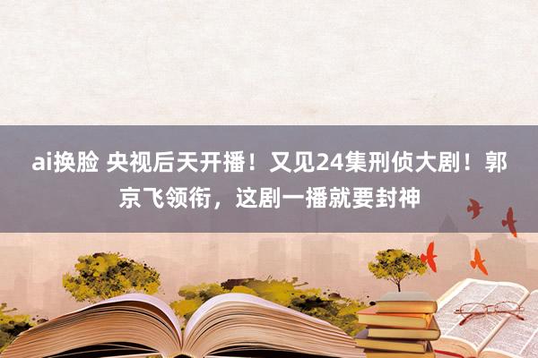 ai换脸 央视后天开播！又见24集刑侦大剧！郭京飞领衔，这剧一播就要封神