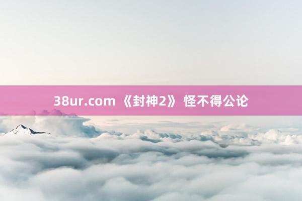 38ur.com 《封神2》 怪不得公论