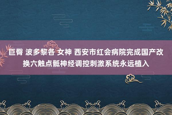 巨臀 波多黎各 女神 西安市红会病院完成国产改换六触点骶神经调控刺激系统永远植入