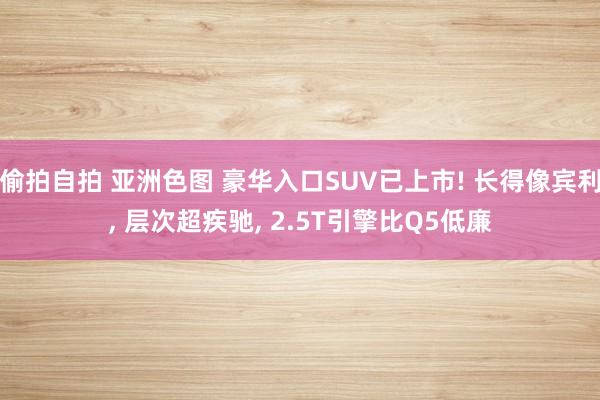 偷拍自拍 亚洲色图 豪华入口SUV已上市! 长得像宾利， 层次超疾驰， 2.5T引擎比Q5低廉