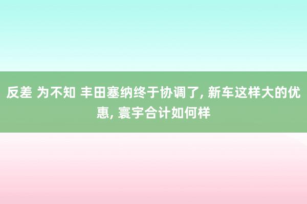 反差 为不知 丰田塞纳终于协调了， 新车这样大的优惠， 寰宇合计如何样