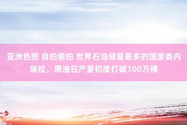 亚洲色图 自拍偷拍 世界石油储量最多的国度委内瑞拉，原油日产量初度打破100万桶