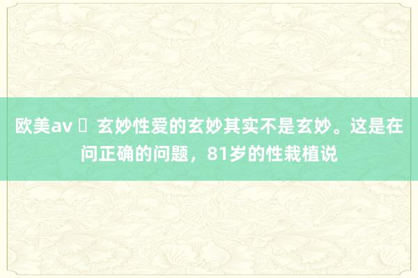 欧美av ​玄妙性爱的玄妙其实不是玄妙。这是在问正确的问题，81岁的性栽植说